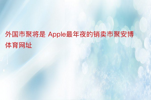 外国市聚将是 Apple最年夜的销卖市聚安博体育网址