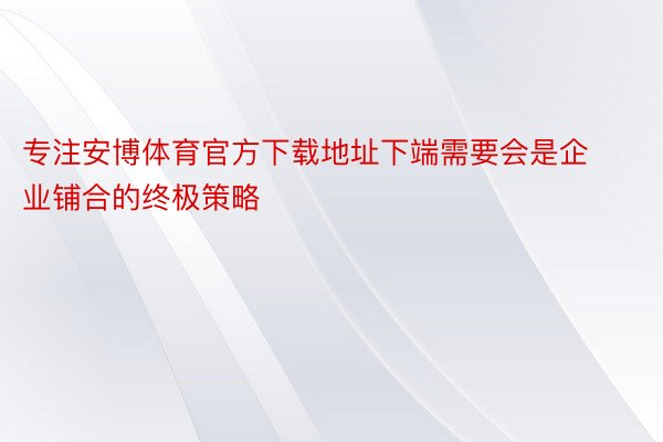 专注安博体育官方下载地址下端需要会是企业铺合的终极策略