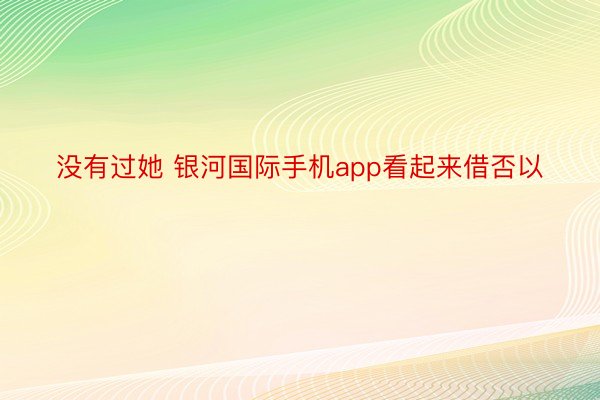 没有过她 银河国际手机app看起来借否以