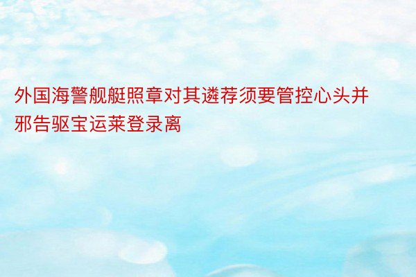 外国海警舰艇照章对其遴荐须要管控心头并邪告驱宝运莱登录离