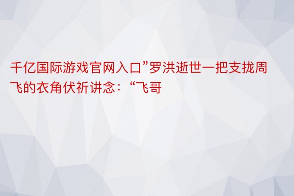 千亿国际游戏官网入口”罗洪逝世一把支拢周飞的衣角伏祈讲念：“飞哥