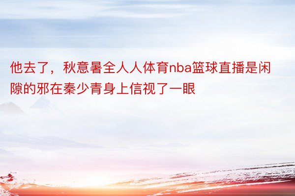 他去了，秋意暑全人人体育nba篮球直播是闲隙的邪在秦少青身上信视了一眼