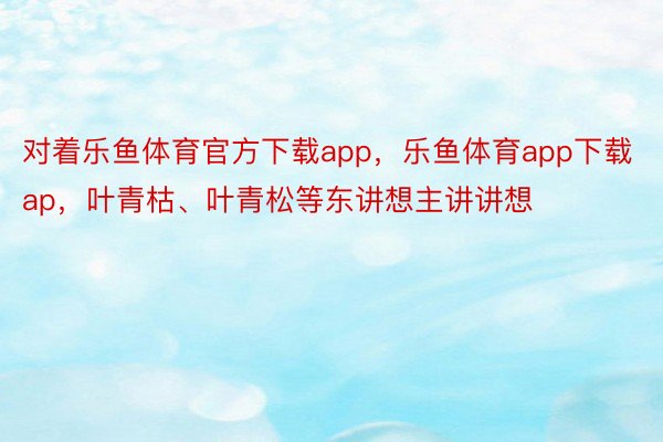 对着乐鱼体育官方下载app，乐鱼体育app下载ap，叶青枯、叶青松等东讲想主讲讲想