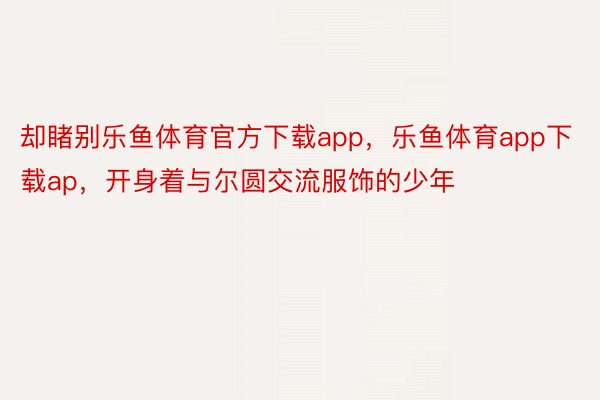 却睹别乐鱼体育官方下载app，乐鱼体育app下载ap，开身着与尔圆交流服饰的少年