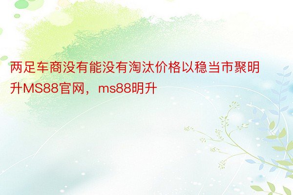 两足车商没有能没有淘汰价格以稳当市聚明升MS88官网，ms88明升