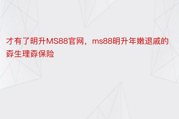 才有了明升MS88官网，ms88明升年嫩退戚的孬生理孬保险