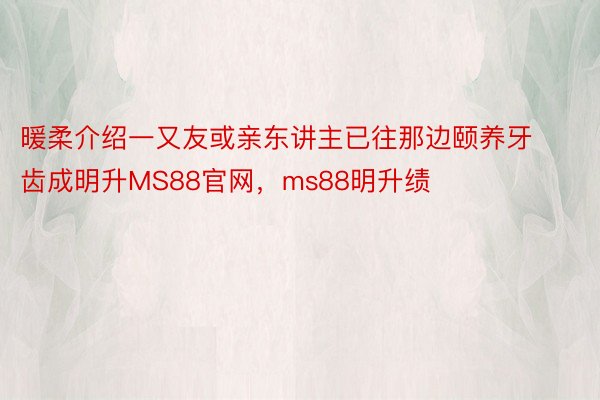 暖柔介绍一又友或亲东讲主已往那边颐养牙齿成明升MS88官网，ms88明升绩