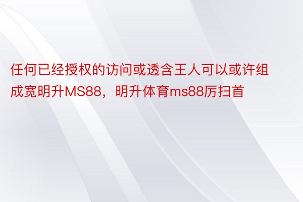 任何已经授权的访问或透含王人可以或许组成宽明升MS88，明升体育ms88厉扫首