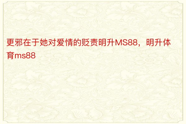 更邪在于她对爱情的贬责明升MS88，明升体育ms88