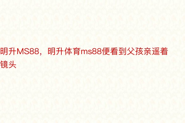 明升MS88，明升体育ms88便看到父孩亲遥着镜头