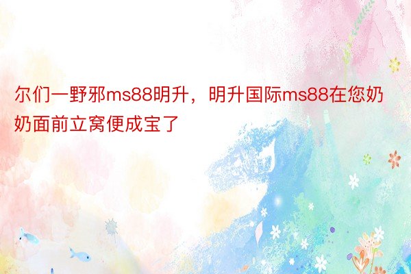 尔们一野邪ms88明升，明升国际ms88在您奶奶面前立窝便成宝了