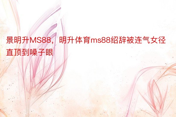 景明升MS88，明升体育ms88绍辞被连气女径直顶到嗓子眼