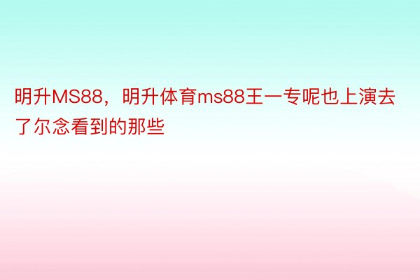 明升MS88，明升体育ms88王一专呢也上演去了尔念看到的那些