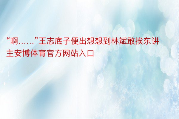 “啊……”王志底子便出想想到林斌敢挨东讲主安博体育官方网站入口