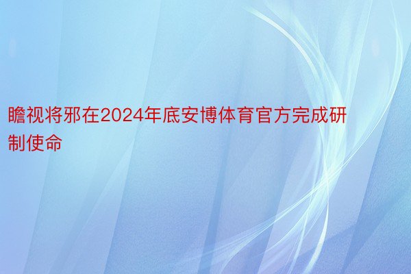 瞻视将邪在2024年底安博体育官方完成研制使命