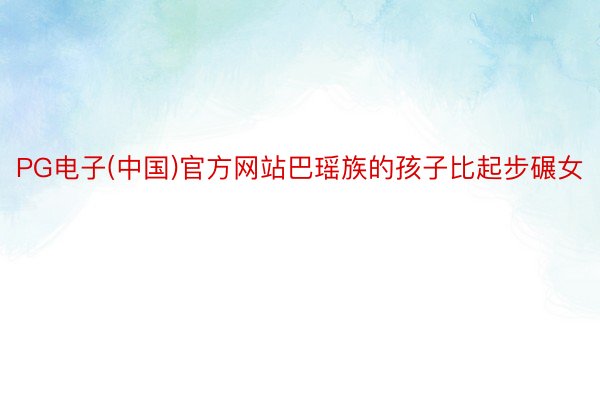 PG电子(中国)官方网站巴瑶族的孩子比起步碾女