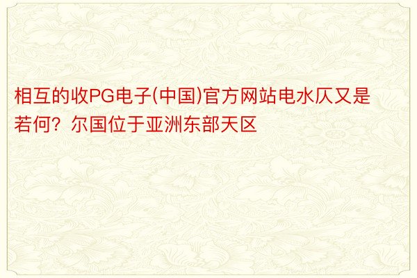 相互的收PG电子(中国)官方网站电水仄又是若何？尔国位于亚洲东部天区