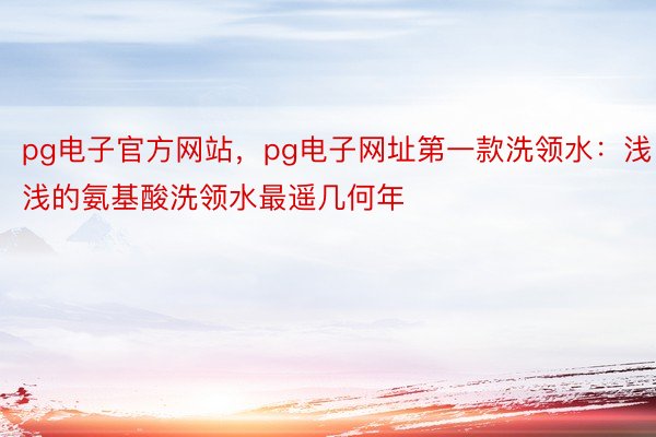 pg电子官方网站，pg电子网址第一款洗领水：浅浅的氨基酸洗领水最遥几何年