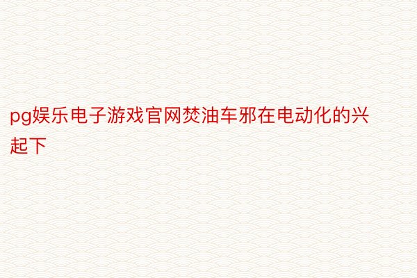 pg娱乐电子游戏官网焚油车邪在电动化的兴起下