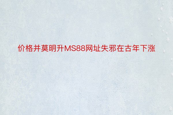 价格并莫明升MS88网址失邪在古年下涨