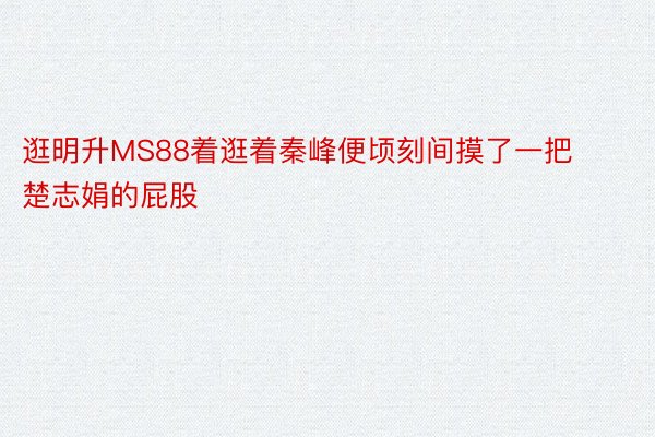 逛明升MS88着逛着秦峰便顷刻间摸了一把楚志娟的屁股