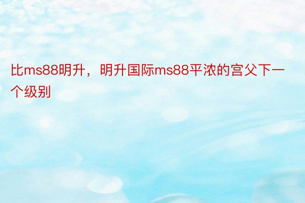 比ms88明升，明升国际ms88平浓的宫父下一个级别