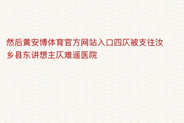 然后黄安博体育官方网站入口四仄被支往汝乡县东讲想主仄难遥医院