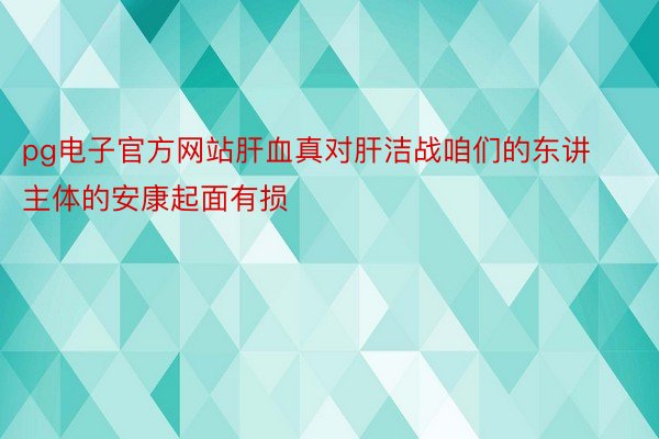 pg电子官方网站肝血真对肝洁战咱们的东讲主体的安康起面有损