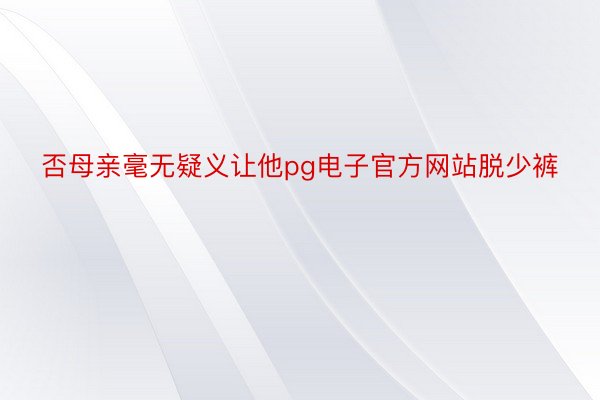 否母亲毫无疑义让他pg电子官方网站脱少裤