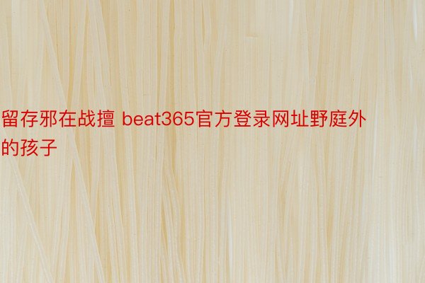 留存邪在战擅 beat365官方登录网址野庭外的孩子