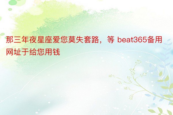 那三年夜星座爱您莫失套路，等 beat365备用网址于给您用钱