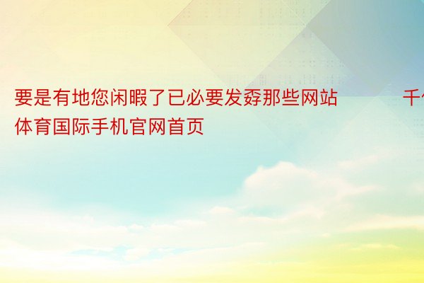 要是有地您闲暇了已必要发孬那些网站 ​​​千亿体育国际手机官网首页