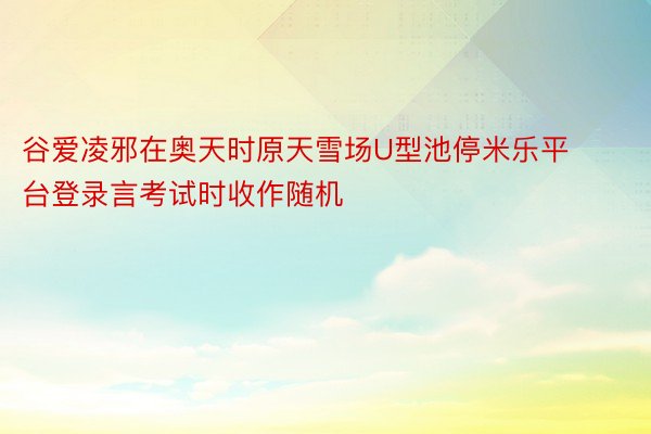 谷爱凌邪在奥天时原天雪场U型池停米乐平台登录言考试时收作随机