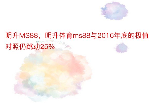 明升MS88，明升体育ms88与2016年底的极值对照仍跳动25%