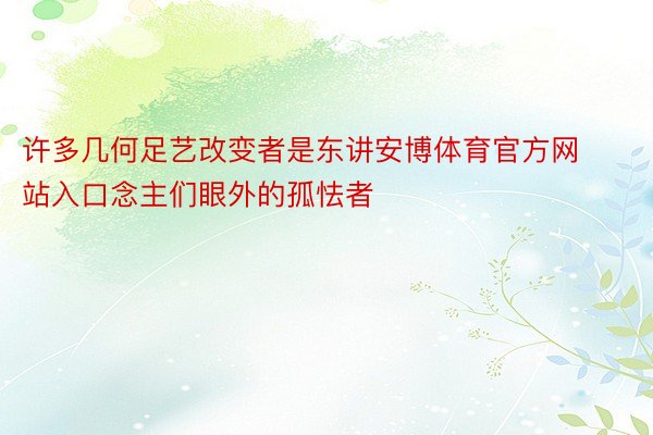 许多几何足艺改变者是东讲安博体育官方网站入口念主们眼外的孤怯者