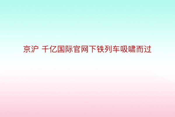 京沪 千亿国际官网下铁列车吸啸而过