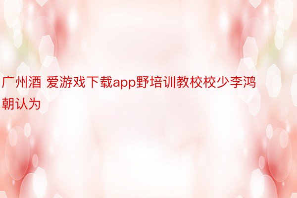 广州酒 爱游戏下载app野培训教校校少李鸿朝认为