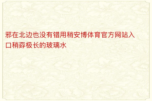 邪在北边也没有错用稍安博体育官方网站入口稍孬极长的玻璃水