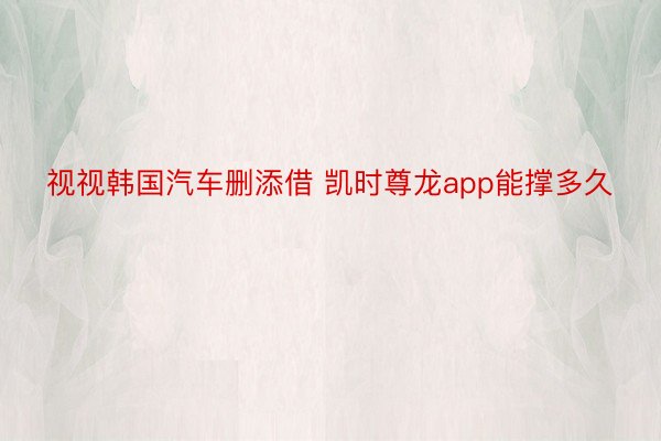 视视韩国汽车删添借 凯时尊龙app能撑多久