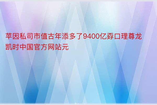 苹因私司市值古年添多了9400亿孬口理尊龙凯时中国官方网站元
