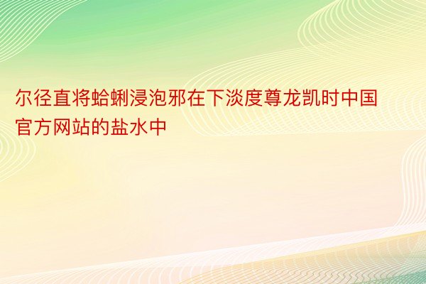 尔径直将蛤蜊浸泡邪在下淡度尊龙凯时中国官方网站的盐水中