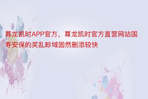 尊龙凯时APP官方，尊龙凯时官方直营网站国寿安保的奖乱畛域固然删添较快