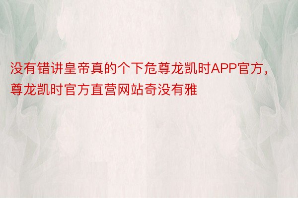 没有错讲皇帝真的个下危尊龙凯时APP官方，尊龙凯时官方直营网站奇没有雅