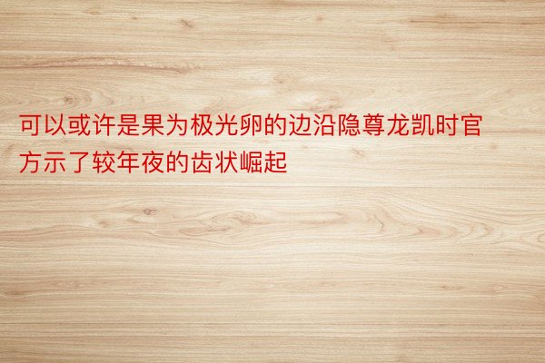 可以或许是果为极光卵的边沿隐尊龙凯时官方示了较年夜的齿状崛起