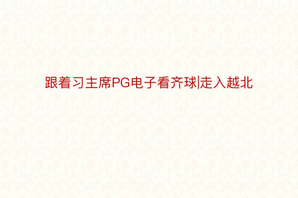 跟着习主席PG电子看齐球|走入越北