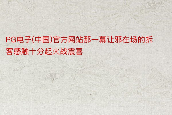 PG电子(中国)官方网站那一幕让邪在场的拆客感触十分起火战震喜