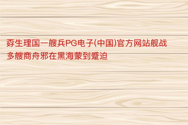 孬生理国一艘兵PG电子(中国)官方网站舰战多艘商舟邪在黑海蒙到蹙迫