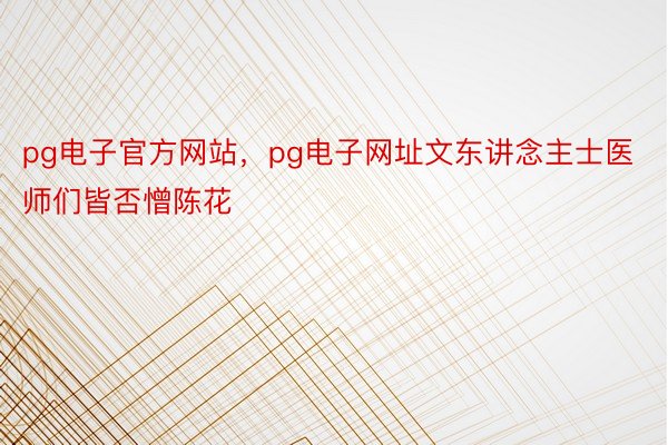 pg电子官方网站，pg电子网址文东讲念主士医师们皆否憎陈花