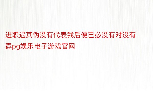 进职迟其伪没有代表我后便已必没有对没有孬pg娱乐电子游戏官网