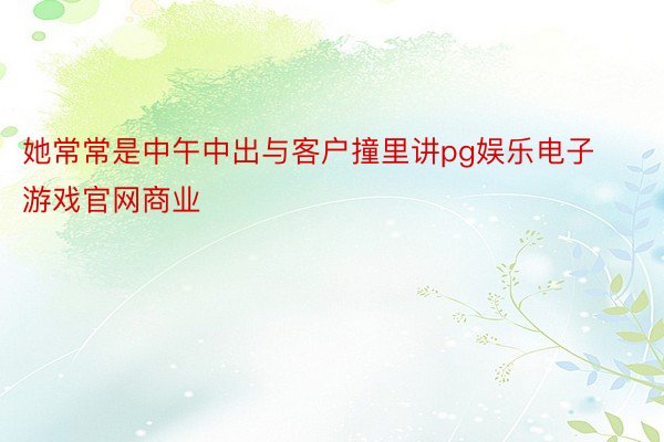 她常常是中午中出与客户撞里讲pg娱乐电子游戏官网商业